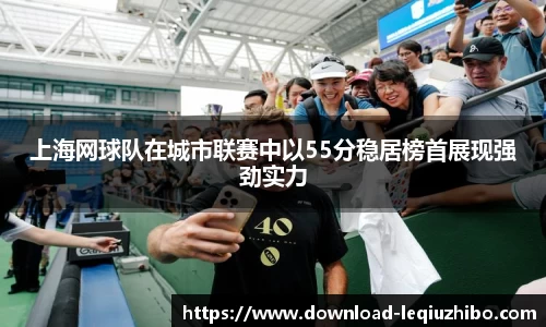 上海网球队在城市联赛中以55分稳居榜首展现强劲实力